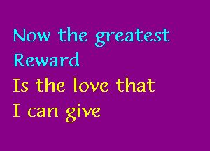 Now the greatest
Rewa rd

Is the love that
I can give