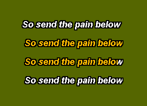 So send the pain beiow

So send the pain beiow

So send the pain below

So send the pain below