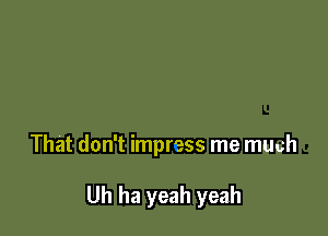 That don't impress me mUuh

Uh ha yeah yeah