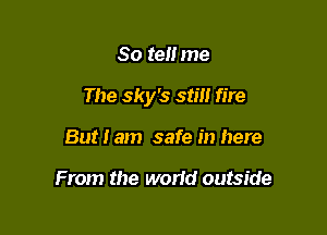 80 ten me

The sky's still fire

But I am safe in here

From the world outside