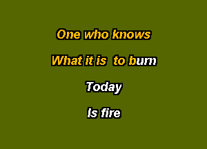One who knows

What it is to bum

Today

Is fire