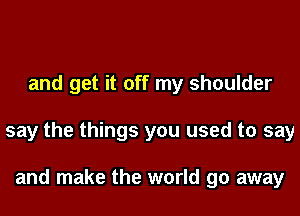 and get it off my shoulder
say the things you used to say

and make the world go away