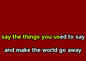 say the things you used to say

and make the world go away