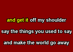 and get it off my shoulder
say the things you used to say

and make the world go away