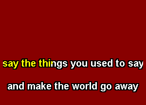 say the things you used to say

and make the world go away