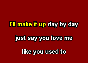 I'll make it up day by day

just say you love me

like you used to