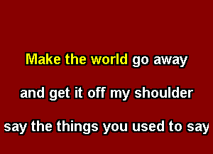 Make the world go away

and get it off my shoulder

say the things you used to say