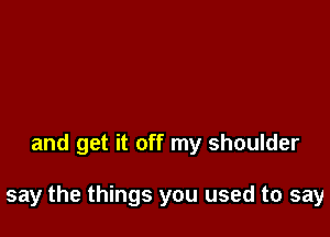 and get it off my shoulder

say the things you used to say