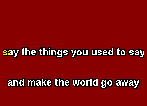 say the things you used to say

and make the world go away