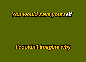 You would save yourself

Icouldn't imagine why