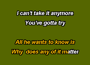 I can? take it anymore
You 've gotta try

AH he wants to know is

Why does any of it matter