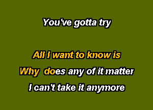 You 've gotta try

A I want to know is

Why does any of itmatter

I can't take it anymore