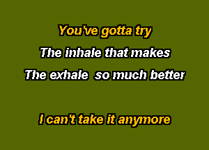 You 've gotta try
The inhale that makes

The exhale so much better

I can't take it anymore