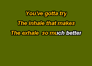 You 've gotta try

The inhale that makes

The exhale so much better