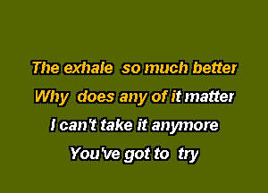 The exhale so much better

Why does any of it matter

I can't take it anymore

You 've got to try