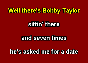 Well there's Bobby Taylor

sittin' there
and seven times

he's asked me for a date