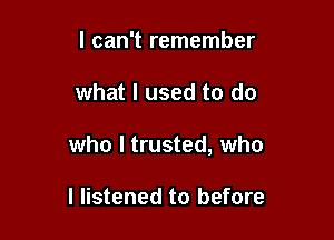 I can't remember

what I used to do

who I trusted, who

I listened to before