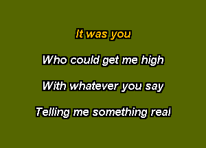 It was you
Who could get me high

With whatever you say

Telling me something real