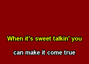 When it's sweet talkin' you

can make it come true