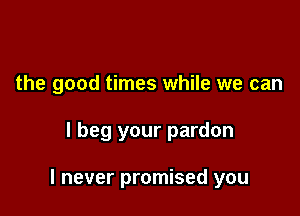 the good times while we can

I beg your pardon

I never promised you