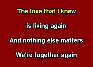 The love that I knew

is living again

And nothing else matters

We're together again