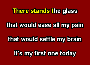 There stands the glass
that would ease all my pain
that would settle my brain

It's my first one today
