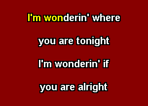 I'm wonderin' where
you are tonight

I'm wonderin' if

you are alright