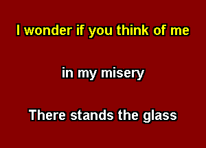 I wonder if you think of me

in my misery

There stands the glass
