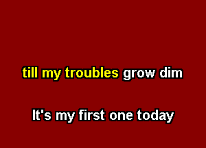 till my troubles grow dim

It's my first one today