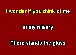 I wonder if you think of me

in my misery

There stands the glass