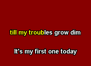 till my troubles grow dim

It's my first one today