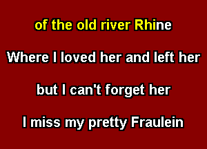 of the old river Rhine
Where I loved her and left her
but I can't forget her

I miss my pretty Fraulein