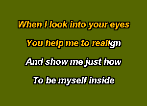 When I look into your eyes

You help me to realign

And showme just how

To be myself inside