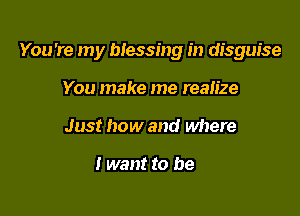 You're my blessing in disguise

You make me realize
Just how and where

I want to be