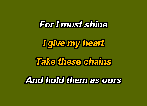 For I must shine

I give my heart

Take these chains

And hold them as ours