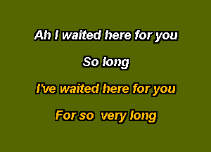 Ah I waited here for you

So long

I've waited here for you

For so very Iong
