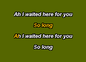 Ah I waited here for you

So long

Ah I waited here for you

So long