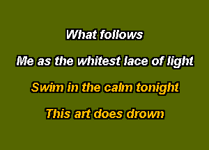What follows

Me as the whitest lace of light

Swim in the calm tonight

This art does drown