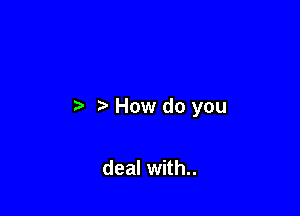 How do you

deal with..