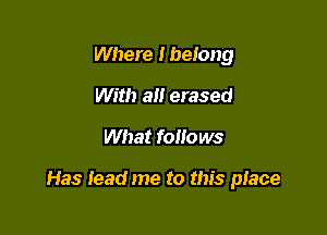 Where I belong
With all erased

What follows

Has Iead me to this place