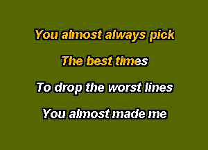 You almost always pick

The best times
To drop the worst lines

You almost made me