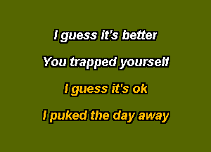 I guess it's better
You trapped yourself

Iguess it's ok

I puked the day away