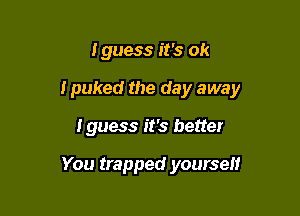 I guess it's ok

I puked the day away

Iguess it's better

You trapped yourself