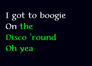 I got to boogie
On the

Disco 'round
Oh yea