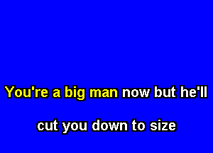 You're a big man now but he'll

cut you down to size