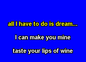 all I have to do is dream...

I can make you mine

taste your lips of wine