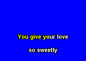 You give your love

so sweetly