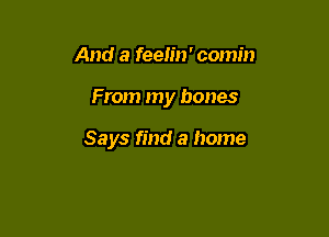 And a feelin' comin

From my bones

Says find a home