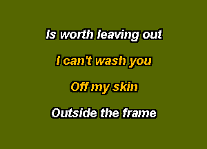 Is worth leaving out

ican't wash you
Off my skin

Outside the frame