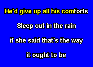 He'd give up all his comforts

Sleep out in the rain
if she said that's the way

it ought to be